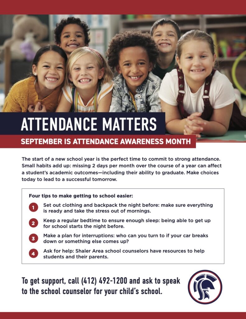 Attendance Matters September is Attendance Awareness Month The start of a new school year is the perfect time to commit to strong attendance. Small habits add up: missing 2 days per month over the course of a year can affect a student’s academic outcomes—including their ability to graduate. Make choices today to lead to a successful tomorrow. Four tips to make getting to school easier: Set out clothing and backpack the night before: make sure everything is ready and take the stress out of mornings. Keep a regular bedtime to ensure enough sleep: being able to get up for school starts the night before. Make a plan for interruptions: who can you turn to if your car breaks down or something else comes up? Ask for help: Shaler Area school counselors have resources to help students and their parents. Shaler Area School District [Titan logo] To get support, call (412) 492-1200 and ask to speak to the school counselor for your child's school.